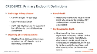 CREDENCE: Primary Endpoint Definitions
 End-stage kidney disease
‒ Chronic dialysis for ≥30 days
‒ Kidney transplantation
‒ eGFR <15 mL/min/1.73 m2 sustained
for ≥30 days by central laboratory
assessment
 Doubling of serum creatinine
‒ Doubling from the baseline average
sustained for ≥30 days by central
laboratory assessment
 Renal death
‒ Deaths in patients who have reached
ESKD who die prior to initiating RRT
and no other cause of death is
adjudicated
 Cardiovascular death
‒ Death resulting from an acute
myocardial infarction, sudden cardiac
death, death due to heart failure,
death due to stroke, death due to
cardiovascular procedures, death due
to cardiovascular hemorrhage, and
death due to other cardiovascular
causes
Perkovic. NEJM 2019;380:2295. Slide credit: clinicaloptions.com
 