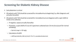 Screening for Diabetic Kidney Disease
 Early detection is critical
 All patients with T1D should be screened for microalbuminuria beginning 5 yr after diagnosis and
annually thereafter
 All patients with T2D should be screened for microalbuminuria at diagnosis with a spot UACR or
timed urine collection.
‒ If negative, repeat annually thereafter
‒ If positive, a spot UACR of 2 out of 3 specimens collected over 3-6 mo (to account for normal
variability)
‒ Normal range is <30 mg/g
‒ Calculation of eGFR
‒ eGFR persistently <60 mL/min/1.73 m2 is considered abnormal
Slide credit: clinicaloptions.com
ADA. Diabetes Care. 2021;44:S151.
 