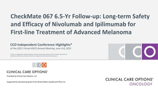 CheckMate 067 6.5-Yr Follow-up: Long-term Safety
and Efficacy of Nivolumab and Ipilimumab for
First-line Treatment of Advanced Melanoma
Supported by educational grants from Bristol-Myers Squibb and Pfizer Inc.
CCO Independent Conference Highlights*
of the 2021 Virtual ASCO Annual Meeting, June 4-8, 2021
*CCO is an independent medical education company that provides state-of-the-art medical information to
healthcare professionals through conference coverage and other educational programs.
Provided by Clinical Care Options, LLC
 