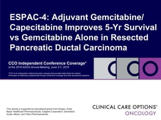CCO Independent Conference Coverage*
of the 2016 ASCO Annual Meeting, June 3-7, 2016
ESPAC-4: Adjuvant Gemcitabine/
Capecitabine Improves 5-Yr Survival
vs Gemcitabine Alone in Resected
Pancreatic Ductal Carcinoma
*CCO is an independent medical education company that provides state-of-the-art medical
information to healthcare professionals through conference coverage and other educational programs.
This activity is supported by educational grants from Amgen, Ariad,
Bayer Healthcare Pharmaceuticals, Celgene Corporation, Genentech,
Incyte, Merck, and Taiho Pharmaceuticals.
 
