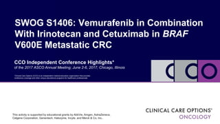 SWOG S1406: Vemurafenib in Combination
With Irinotecan and Cetuximab in BRAF
V600E Metastatic CRC
CCO Independent Conference Highlights*
of the 2017 ASCO Annual Meeting; June 2-6, 2017; Chicago, Illinois
*Clinical Care Options (CCO) is an independent medical education organization that provides
conference coverage and other unique educational programs for healthcare professionals
This activity is supported by educational grants by AbbVie, Amgen, AstraZeneca,
Celgene Corporation, Genentech, Halozyme, Incyte, and Merck & Co, Inc..
 