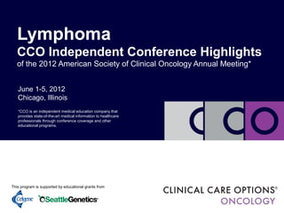 June 1-5, 2012
Chicago, Illinois
Lymphoma
CCO Independent Conference Highlights
of the 2012 American Society of Clinical Oncology Annual Meeting*
This program is supported by an educational grant from
This program is supported by educational grants from
*CCO is an independent medical education company that
provides state-of-the-art medical information to healthcare
professionals through conference coverage and other
educational programs.
 