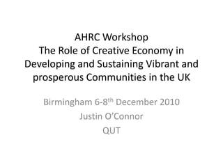 AHRC Workshop
  The Role of Creative Economy in
Developing and Sustaining Vibrant and
 prosperous Communities in the UK

    Birmingham 6-8th December 2010
            Justin O’Connor
                  QUT
 