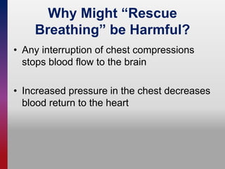 Why Might “Rescue
Breathing” be Harmful?
• Any interruption of chest compressions
stops blood flow to the brain
• Increased pressure in the chest decreases
blood return to the heart
 