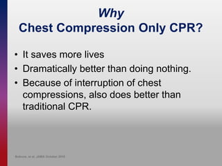 Why
Chest Compression Only CPR?
• It saves more lives
• Dramatically better than doing nothing.
• Because of interruption of chest
compressions, also does better than
traditional CPR.
Bobrow, et al. JAMA October 2010
 