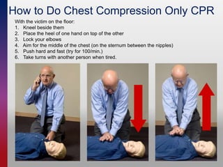 How to Do Chest Compression Only CPR
With the victim on the floor:
1. Kneel beside them
2. Place the heel of one hand on top of the other
3. Lock your elbows
4. Aim for the middle of the chest (on the sternum between the nipples)
5. Push hard and fast (try for 100/min.)
6. Take turns with another person when tired.
 