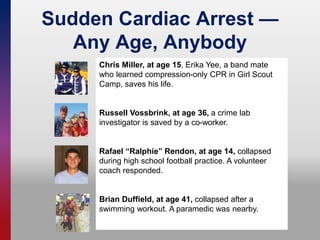 Sudden Cardiac Arrest —
Any Age, Anybody
Chris Miller, at age 15, Erika Yee, a band mate
who learned compression-only CPR in Girl Scout
Camp, saves his life.
Russell Vossbrink, at age 36, a crime lab
investigator is saved by a co-worker.
Rafael “Ralphie” Rendon, at age 14, collapsed
during high school football practice. A volunteer
coach responded.
Brian Duffield, at age 41, collapsed after a
swimming workout. A paramedic was nearby.
 
