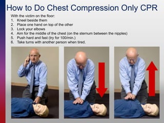 How to Do Chest Compression Only CPR
With the victim on the floor:
1. Kneel beside them
2. Place one hand on top of the other
3. Lock your elbows
4. Aim for the middle of the chest (on the sternum between the nipples)
5. Push hard and fast (try for 100/min.)
6. Take turns with another person when tired.
 