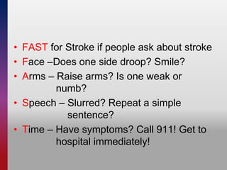 • FAST for Stroke if people ask about stroke
• Face –Does one side droop? Smile?
• Arms – Raise arms? Is one weak or
numb?
• Speech – Slurred? Repeat a simple
sentence?
• Time – Have symptoms? Call 911! Get to
hospital immediately!
 
