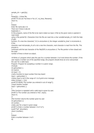 sample_chr = getc(fp);
}
fclose(fp) ; //close file.
printf("Th ere are %d lines in %s n", no_lines, filename);
return 0;
}
Output:
Enter file name:abc.t xt
There are 4 lines in abc.txt
Explanatio n:
In this program, name of the file to be read is taken as input. A file by the given name is opened in
read-mode
using a File pointer'fp'. Characters from the file are read into a char variable'sample_ch r'with the help
of getc
function. If a new line character( 'n') is encountere d, the integer variable'no_lines' is incremente d.
If the
character read into'sample_ch ar'is not a new line character, next character is read from the file. This
process is
continued until the last character of the file(EOF) is encountere d. The file pointer is then closed and
the total
number of lines is shown as output.
19.Write a C program which asks the user for a number between 1 to 9 and shows the number. If the
user inputs a number out of the specified range, the program should show an error and prompt
the user for a valid input.
Program: Program for accepting a number in a given range.
#include
int getnumber( );
int main(){
int input = 0;
//call a function to input number from key board
input = getnumber( );
//when input is not in the range of 1 to 9,print error message
while (!((input = 1))){
printf("[E RROR] The number you entered is out of range");
//input another number
input = getnumber( );
}
//this function is repeated until a valid input is given by user.
printf("n The number you entered is %d", input);
return 0;
}/
/this function returns the number given by user
int getnumber( ){
int number;
//asks user for a input in given range
printf("n Enter a number between 1 to 9 n");
scanf("%d" ,&number);
return (number);
}
Output:
Enter a number between 1 to 9
45
 