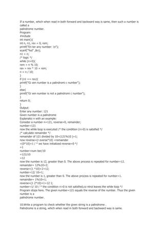 If a number, which when read in both forward and backward way is same, then such a number is
called a
palindrome number.
Program:
#include
int main(){
int n, n1, rev = 0, rem;
printf("En ter any number: n");
scanf("%d" ,&n);
n1 = n;
/* logic */
while (n>0){
rem = n % 10;
rev = rev * 10 + rem;
n = n / 10;
}
if (n1 == rev){
printf("Gi ven number is a palindromi c number");
}
else{
printf("Gi ven number is not a palindromi c number");
}
return 0;
}
Output:
Enter any number: 121
Given number is a palindrome
Explanatio n with an example:
Consider a number n=121, reverse=0, remainder;
number=121
now the while loop is executed /* the condition (n>0) is satisfied */
/* calculate remainder */
remainder of 121 divided by 10=(121%10 )=1;
now reverse=(r everse*10) +remainder
=(0*10)+1 / * we have initialized reverse=0 */
=1
number=num ber/10
=121/10
=12
now the number is 12, greater than 0. The above process is repeated for number=12.
remainder= 12%10=2;
reverse=(1 *10)+2=12;
number=12/ 10=1;
now the number is 1, greater than 0. The above process is repeated for number=1.
remainder= 1%10=1;
reverse=(1 2*10)+1=12 1;
number=1/ 10 / * the condition n>0 is not satisfied,co ntrol leaves the while loop */
Program stops here. The given number=121 equals the reverse of the number. Thus the given
number is a
palindrome number.
10.Write a program to check whether the given string is a palindrome .
Palindrome is a string, which when read in both forward and backward way is same.
 