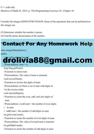 C++ code only
(Retrieve of Malik D., 2015, p. 742) Programming Exercises 24., Chapter 10.
Consider the integer 6203851479017652638. Some of the operations that can be performed on
this integer are:
(5) Determine whether the number is prime.
(6) Find the prime factorization of the number.
Write the definitions of the member functions of the class integerManipulation .
class integerManipulation {
public:
void setNum(long long n);
//Function to set num.
//Postcondition: num = n;
long long getNum();
//Function to return num.
//Postcondition: The value of num is returned.
void reverseNum();
//Function to reverse the digits of num.
//Postcondition: revNum is set to num with digits in
//in the reverse order.
void classifyDigits();
//Function to count the even, odd, and zero digits of
num.
//Postcondition: evenCount = the number of even digits
// in num.
// oddCount = the number of odd digits in num.
int getEvensCount();
//Function to return the number of even digits in num.
//Postcondition: The value of evensCount is returned.
int getOddsCount();
//Function to return the number of odd digits in num.