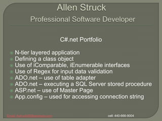 Allen StruckProfessional Software Developer C#.net Portfolio N-tier layered application Defining a class object Use of iComparable, iEnumerable interfaces Use of Regex for input data validation ADO.net – use of table adapter ADO.net – executing a SQL Server stored procedure ASP.net – use of Master Page App.config – used for accessing connection string Email: Astruck99@wowway.com                                                                cell: 440-666-9004 