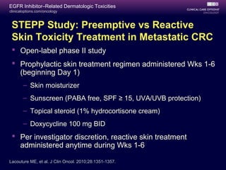 clinicaloptions.com/oncology
EGFR Inhibitor–Related Dermatologic Toxicities
Lacouture ME, et al. J Clin Oncol. 2010;28:1351-1357.
STEPP Study: Preemptive vs Reactive
Skin Toxicity Treatment in Metastatic CRC
 Open label phase II study‑
 Prophylactic skin treatment regimen administered Wks 1-6
(beginning Day 1)
– Skin moisturizer
– Sunscreen (PABA free, SPF ≥ 15, UVA/UVB protection)
– Topical steroid (1% hydrocortisone cream)
– Doxycycline 100 mg BID
 Per investigator discretion, reactive skin treatment
administered anytime during Wks 1-6
 