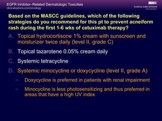 clinicaloptions.com/oncology
EGFR Inhibitor–Related Dermatologic Toxicities
A. Topical hydrocortisone 1% cream with sunscreen and
moisturizer twice daily (level II, grade C)
B. Topical tazarotene 0.05% cream daily
C. Systemic tetracycline
D. Systemic minocycline or doxycycline (level II, grade A)
– Doxycycline is preferred in patients with renal impairment
– Minocycline is less photosensitizing and thus preferred in
areas that have a high UV index
Based on the MASCC guidelines, which of the following
strategies do you recommend for this pt to prevent acneiform
rash during the first 1-6 wks of cetuximab therapy?
 