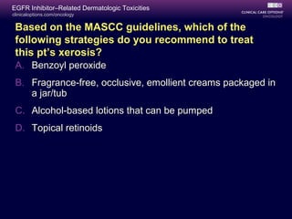 clinicaloptions.com/oncology
EGFR Inhibitor–Related Dermatologic Toxicities
Based on the MASCC guidelines, which of the
following strategies do you recommend to treat
this pt’s xerosis?
A. Benzoyl peroxide
B. Fragrance-free, occlusive, emollient creams packaged in
a jar/tub
C. Alcohol-based lotions that can be pumped
D. Topical retinoids
 