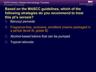 clinicaloptions.com/oncology
EGFR Inhibitor–Related Dermatologic Toxicities
Based on the MASCC guidelines, which of the
following strategies do you recommend to treat
this pt’s xerosis?
A. Benzoyl peroxide
B. Fragrance-free, occlusive, emollient creams packaged in
a jar/tub (level III, grade B)
C. Alcohol-based lotions that can be pumped
D. Topical retinoids
 