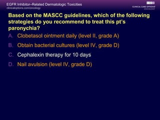 clinicaloptions.com/oncology
EGFR Inhibitor–Related Dermatologic Toxicities
Based on the MASCC guidelines, which of the following
strategies do you recommend to treat this pt’s
paronychia?
A. Clobetasol ointment daily (level II, grade A)
B. Obtain bacterial cultures (level IV, grade D)
C. Cephalexin therapy for 10 days
D. Nail avulsion (level IV, grade D)
 