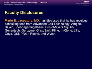 clinicaloptions.com/oncology
EGFR Inhibitor–Related Dermatologic Toxicities
Faculty Disclosures
Mario E. Lacouture, MD, has disclosed that he has received
consulting fees from Advanced Cell Technology, Amgen,
Bayer, Boehringer Ingelheim, Bristol-Myers Squibb,
Genentech, Genzyme, GlaxoSmithKline, ImClone, Lilly,
Onyx, OSI, Pfizer, Roche, and Wyeth.
 