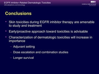 clinicaloptions.com/oncology
EGFR Inhibitor–Related Dermatologic Toxicities
Conclusions
 Skin toxicities during EGFR inhibitor therapy are amenable
to study and treatment
 Early/proactive approach toward toxicities is advisable
 Characterization of dermatologic toxicities will increase in
importance
– Adjuvant setting
– Dose escalation and combination studies
– Longer survival
 