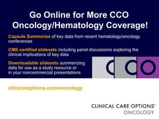Go Online for More CCO
Oncology/Hematology Coverage!
Capsule Summaries of key data from recent hematology/oncology
conferences
CME-certified slidesets including panel discussions exploring the
clinical implications of key data
Downloadable slidesets summarizing
data for use as a study resource or
in your noncommercial presentations
clinicaloptions.com/oncology
 