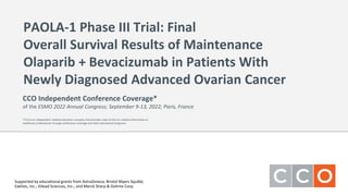 PAOLA-1 Phase III Trial: Final
Overall Survival Results of Maintenance
Olaparib + Bevacizumab in Patients With
Newly Diagnosed Advanced Ovarian Cancer
Supported by educational grants from AstraZeneca; Bristol Myers Squibb;
Exelixis, Inc.; Gilead Sciences, Inc.; and Merck Sharp & Dohme Corp.
CCO Independent Conference Coverage*
of the ESMO 2022 Annual Congress; September 9-13, 2022; Paris, France
*CCO is an independent medical education company that provides state-of-the-art medical information to
healthcare professionals through conference coverage and other educational programs.
 