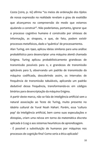 Costa (2010, p. 16) afirma “os meios de ordenação dos tijolos
de nossa expressão na realidade revelam o grau de exatidão
que alcançamos na compreensão do modo que estamos
ajudando a construir”. Não poderíamos, portanto, ignorar que
o processo cognitivo humano é construído por sínteses de
informação, as sinapses, e que, de fato, podem existir
processos metafísicos, dado a ‘quântica’ de processamento.
Alan Turing, em 1940, aplicou ideias similares para uma análise
probabilística para desencriptar uma máquina alemã chamada
Enigma. Turing aplicou probabilisticamente grandezas de
transmissão possíveis para n, e grandezas de transmissão
aplicáveis para S, observando um padrão de transmissão da
máquina codificada, descobrindo assim, os intervalos de
frequência de transmissão tabuláveis, aplicando um padrão
dedutível dessa frequência, transformando-os em códigos
binários para desencriptação da máquina Enigma.
A partir deste marco, não se fala de inteligência artificial sem a
natural associação ao Teste de Turing, muito presente no
ideário cultural de Yuval Noah Hahari. Porém, essa ‘cultura
pop’ da inteligência artificial, bem como suas especulações e
distopias, criam uma névoa em torno da matemática discreta
aplicada à Ccog e aos sistemas heurísticos de aprendizagem.
- É possível a substituição de humanos por máquinas nos
processos de cognição fina? Como seria a ética aplicada?
10
 