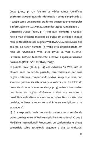 Costa (2010, p. 17) “dentre os vários ramos científicos
existentes a Arquitetura da Informação – como disciplina da CI
– surgiu como uma promissora forma de perceber e manipular
a informação em suas variadas manifestações na realidade”.
Gottschalg-Duque (2005, p. 1) traz que “somente o Google,
hoje a mais eficiente máquina de busca em atividade, indexa
mais de três bilhões de páginas Web (GOOGLE, 2005). Essa rica
coleção do saber humano (a Web) está disponibilizada em
mais de 59.100.880 Web sites (WEB SERVER SURVEY,
Fevereiro, 2005) e, teoricamente, acessível a qualquer cidadão
do mundo (INCLUSÃO DIGITAL, 2005)”.
O projeto Eroic (2010, p. 14) contextualiza “a Web, até os
últimos anos do século passado, caracterizava-se por suas
páginas estáticas, comportando textos, imagens e links, que
somente podiam ser alteradas pelo webmaster. No início do
novo século ocorre uma mudança progressiva e irreversível
que torna as páginas dinâmicas e abre aos usuários a
possibilidade de alterar e acrescentar dados. Nasce a Web dos
usuários, e blogs e redes comunitárias se multiplicam e se
expandem”.
“[...] a expressão Web 2.0 surgiu durante uma sessão de
brainstorming entre O‘Reilly e Medialive International. O que é
Medialive International? Produtores de conferências e shows
comerciais sobre tecnologia segundo o site da entidade.
11
 