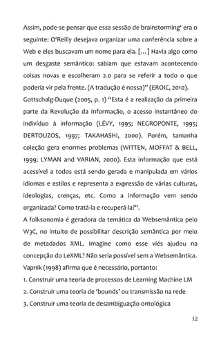 Assim, pode-se pensar que essa sessão de brainstorming‘ era o
seguinte: O‘Reilly desejava organizar uma conferência sobre a
Web e eles buscavam um nome para ela. […] Havia algo como
um desgaste semântico: sabiam que estavam acontecendo
coisas novas e escolheram 2.0 para se referir a todo o que
poderia vir pela frente. (A tradução é nossa)” (EROIC, 2010).
Gottschalg-Duque (2005, p. 1) “Esta é a realização da primeira
parte da Revolução da Informação, o acesso instantâneo do
indivíduo à informação (LÉVY, 1995; NEGROPONTE, 1995;
DERTOUZOS, 1997; TAKAHASHI, 2000). Porém, tamanha
coleção gera enormes problemas (WITTEN, MOFFAT & BELL,
1999; LYMAN and VARIAN, 2000). Esta informação que está
acessível a todos está sendo gerada e manipulada em vários
idiomas e estilos e representa a expressão de várias culturas,
ideologias, crenças, etc. Como a informação vem sendo
organizada? Como tratá-la e recuperá-la?”.
A folksonomia é geradora da temática da Websemântica pelo
W3C, no intuito de possibilitar descrição semântica por meio
de metadados XML. Imagine como esse viés ajudou na
concepção do LeXML? Não seria possível sem a Websemântica.
Vapnik (1998) afirma que é necessário, portanto:
1. Construir uma teoria de processos de Learning Machine LM
2. Construir uma teoria de ‘bounds’ ou transmissão na rede
3. Construir uma teoria de desambiguação ontológica
12
 