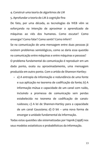 4. Construir uma teoria de algoritmos de LM
5. Aprofundar a teoria do LM à cognição fina
De fato, por uma década, as tecnologias da WEB vêm se
esforçando na intenção de aproximar o aprendizado de
máquinas ao viés dos humanos. Como escutar? Como
enxergar? Como falar? Como sentir? Como inferir?
Se na comunicação de uma mensagem entre duas pessoas já
existem problemas semiológicos, como se daria essa questão
na comunicação entre máquinas e entre máquinas e pessoas?
O problema fundamental da comunicação é reproduzir em um
dado ponto, exata ou aproximadamente, uma mensagem
produzida em outro ponto. Com o artido de Shannon-Hartley:
• a) A entropia da informação e redundância de uma fonte
e sua aplicação no teorema de codificação da fonte; b) A
informação mútua e capacidade de um canal com ruído,
incluindo a promessa de comunicação sem perdas
estabelecida no teorema de codificação de canais-
ruidosos; c) A lei de Shannon-Hartley para a capacidade
de um canal Gaussiano; d) O bit – uma nova forma de
enxergar a unidade fundamental da informação.
Todas estas questões são sistematizadas por Vapnik (1998) nos
seus modelos estatísticos e probabilísticos da informação.
13
 