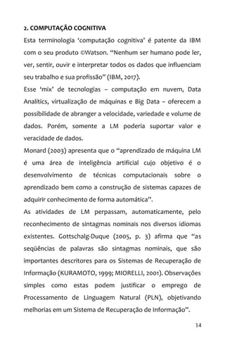 2. COMPUTAÇÃO COGNITIVA
Esta terminologia ‘computação cognitiva’ é patente da IBM
com o seu produto ©Watson. “Nenhum ser humano pode ler,
ver, sentir, ouvir e interpretar todos os dados que influenciam
seu trabalho e sua profissão” (IBM, 2017).
Esse ‘mix’ de tecnologias – computação em nuvem, Data
Analítics, virtualização de máquinas e Big Data – oferecem a
possibilidade de abranger a velocidade, variedade e volume de
dados. Porém, somente a LM poderia suportar valor e
veracidade de dados.
Monard (2003) apresenta que o “aprendizado de máquina LM
é uma área de inteligência artificial cujo objetivo é o
desenvolvimento de técnicas computacionais sobre o
aprendizado bem como a construção de sistemas capazes de
adquirir conhecimento de forma automática”.
As atividades de LM perpassam, automaticamente, pelo
reconhecimento de sintagmas nominais nos diversos idiomas
existentes. Gottschalg-Duque (2005, p. 3) afirma que “as
seqüências de palavras são sintagmas nominais, que são
importantes descritores para os Sistemas de Recuperação de
Informação (KURAMOTO, 1999; MIORELLI, 2001). Observações
simples como estas podem justificar o emprego de
Processamento de Linguagem Natural (PLN), objetivando
melhorias em um Sistema de Recuperação de Informação”.
14
 