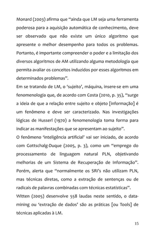 Monard (2003) afirma que “ainda que LM seja uma ferramenta
poderosa para a aquisição automática de conhecimento, deve
ser observado que não existe um único algoritmo que
apresente o melhor desempenho para todos os problemas.
Portanto, é importante compreender o poder e a limitação dos
diversos algoritmos de AM utilizando alguma metodologia que
permita avaliar os conceitos induzidos por esses algoritmos em
determinados problemas”.
Em se tratando de LM, o ‘sujeito’, máquina, insere-se em uma
fenomenologia que, de acordo com Costa (2010, p. 35), “surge
a ideia de que a relação entre sujeito e objeto [informação] é
um fenômeno e deve ser caracterizado. Nas investigações
lógicas de Husserl (1970) a fenomenologia toma forma para
indicar as manifestações que se apresentam ao sujeito”.
O fenômeno ‘inteligência artificial’ vai ser iniciado, de acordo
com Gottschalg-Duque (2005, p. 3), como um “emprego do
processamento de linguagem natural PLN, objetivando
melhorias de um Sistema de Recuperação de Informação”.
Porém, alerta que “normalmente os SRI’s não utilizam PLN,
mas técnicas diretas, como a extração de sentenças ou de
radicais de palavras combinadas com técnicas estatísticas”.
Witten (2005) desenvolve 558 laudas neste sentido, o data-
mining ou ‘extração de dados’ são as práticas [ou Tools] de
técnicas aplicadas à LM.
15
 