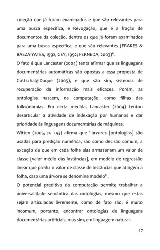coleção que já foram examinados e que são relevantes para
uma busca específica, e Revogação, que é a fração de
documentos da coleção, dentre os que já foram examinados
para uma busca específica, e que são relevantes (FRAKES &
BAEZA-YATES, 1992; GEY, 1992; FERNEDA, 2003)”.
O fato é que Lancaster (2004) tenta afirmar que as linguagens
documentárias automáticas são opostas a essa proposta de
Gottschalg-Duque (2005), e que são sim, sistemas de
recuperação da informação mais eficazes. Porém, as
ontologias nascem, na computação, como filhas das
folksonomias. Em certa medida, Lancaster (2004) tentou
desarticular a atividade de indexação por humanos e dar
prioridade às linguagens documentárias de máquinas.
Witten (2005, p. 243) afirma que “árvores [ontologias] são
usadas para predição numérica, são como decisão comum, a
exceção de que em cada folha elas armazenam um valor de
classe [valor médio das instâncias], em modelo de regressão
linear que prediz o valor de classe de instâncias que atingem a
folha, caso uma árvore se denomine modelo”.
O potencial preditivo da computação permite trabalhar a
universalidade semântica das ontologias, mesmo que estas
sejam articuladas livremente, como de fato são, é muito
incomum, portanto, encontrar ontologias de linguagens
documentárias artificiais, mas sim, em linguagem natural.
17
 
