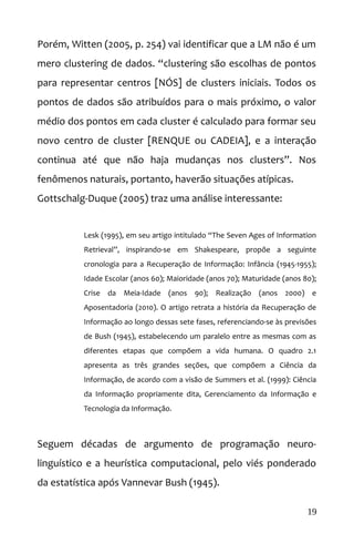 Porém, Witten (2005, p. 254) vai identificar que a LM não é um
mero clustering de dados. “clustering são escolhas de pontos
para representar centros [NÓS] de clusters iniciais. Todos os
pontos de dados são atribuídos para o mais próximo, o valor
médio dos pontos em cada cluster é calculado para formar seu
novo centro de cluster [RENQUE ou CADEIA], e a interação
continua até que não haja mudanças nos clusters”. Nos
fenômenos naturais, portanto, haverão situações atípicas.
Gottschalg-Duque (2005) traz uma análise interessante:
Lesk (1995), em seu artigo intitulado “The Seven Ages of Information
Retrieval”, inspirando-se em Shakespeare, propõe a seguinte
cronologia para a Recuperação de Informação: Infância (1945-1955);
Idade Escolar (anos 60); Maioridade (anos 70); Maturidade (anos 80);
Crise da Meia-Idade (anos 90); Realização (anos 2000) e
Aposentadoria (2010). O artigo retrata a história da Recuperação de
Informação ao longo dessas sete fases, referenciando-se às previsões
de Bush (1945), estabelecendo um paralelo entre as mesmas com as
diferentes etapas que compõem a vida humana. O quadro 2.1
apresenta as três grandes seções, que compõem a Ciência da
Informação, de acordo com a visão de Summers et al. (1999): Ciência
da Informação propriamente dita, Gerenciamento da Informação e
Tecnologia da Informação.
Seguem décadas de argumento de programação neuro-
linguístico e a heurística computacional, pelo viés ponderado
da estatística após Vannevar Bush (1945).
19
 