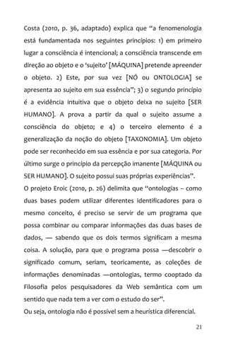 Costa (2010, p. 36, adaptado) explica que “a fenomenologia
está fundamentada nos seguintes princípios: 1) em primeiro
lugar a consciência é intencional; a consciência transcende em
direção ao objeto e o ‘sujeito’ [MÁQUINA] pretende apreender
o objeto. 2) Este, por sua vez [NÓ ou ONTOLOGIA] se
apresenta ao sujeito em sua essência”; 3) o segundo princípio
é a evidência intuitiva que o objeto deixa no sujeito [SER
HUMANO]. A prova a partir da qual o sujeito assume a
consciência do objeto; e 4) o terceiro elemento é a
generalização da noção do objeto [TAXONOMIA]. Um objeto
pode ser reconhecido em sua essência e por sua categoria. Por
último surge o princípio da percepção imanente [MÁQUINA ou
SER HUMANO]. O sujeito possui suas próprias experiências”.
O projeto Eroic (2010, p. 26) delimita que “ontologias – como
duas bases podem utilizar diferentes identificadores para o
mesmo conceito, é preciso se servir de um programa que
possa combinar ou comparar informações das duas bases de
dados, ― sabendo que os dois termos significam a mesma
coisa. A solução, para que o programa possa ―descobrir o
significado comum, seriam, teoricamente, as coleções de
informações denominadas ―ontologias, termo cooptado da
Filosofia pelos pesquisadores da Web semântica com um
sentido que nada tem a ver com o estudo do ser”.
Ou seja, ontologia não é possível sem a heurística diferencial.
21
 