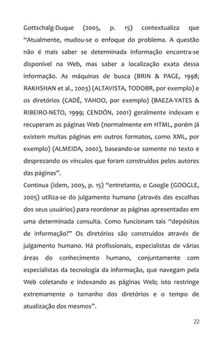 Gottschalg-Duque (2005, p. 15) contextualiza que
“Atualmente, mudou-se o enfoque do problema. A questão
não é mais saber se determinada informação encontra-se
disponível na Web, mas saber a localização exata dessa
informação. As máquinas de busca (BRIN & PAGE, 1998;
RAKHSHAN et al., 2003) (ALTAVISTA, TODOBR, por exemplo) e
os diretórios (CADÊ, YAHOO, por exemplo) (BAEZA-YATES &
RIBEIRO-NETO, 1999; CENDÓN, 2001) geralmente indexam e
recuperam as páginas Web (normalmente em HTML, porém já
existem muitas páginas em outros formatos, como XML, por
exemplo) (ALMEIDA, 2002), baseando-se somente no texto e
desprezando os vínculos que foram construídos pelos autores
das páginas”.
Continua (Idem, 2005, p. 15) “entretanto, o Google (GOOGLE,
2005) utiliza-se do julgamento humano (através das escolhas
dos seus usuários) para reordenar as páginas apresentadas em
uma determinada consulta. Como funcionam tais “depósitos
de informação?” Os diretórios são construídos através de
julgamento humano. Há profissionais, especialistas de várias
áreas do conhecimento humano, conjuntamente com
especialistas da tecnologia da informação, que navegam pela
Web coletando e indexando as páginas Web; isto restringe
extremamente o tamanho dos diretórios e o tempo de
atualização dos mesmos”.
22
 