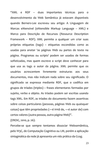 “XML e RDF – duas importantes técnicas para o
desenvolvimento da Web Semântica já estavam disponíveis
quando Berners-Lee escreveu seu artigo: A Linguagem de
Marcas eXtensível (eXtensible Markup Language – XML) e
Marco para Descrição de Recursos (Resource Description
Framework – RDF). XML permite a qualquer um criar suas
próprias etiquetas (tags) – etiquetas escondidas como as
usadas para anotar ‘as páginas Web ou partes de texto na
página. Programas ou scripts‘ podem ser usados de formas
sofisticadas, mas quem escreve o script deve conhecer para
que usa as tags o autor da página. XML permite que os
usuários acrescentem livremente estruturas aos seus
documentos, mas não indicam nada sobre seu significado. O
significado se expressa mediante RDF, que o codifica em
grupos de tríades (triples) – frases elementares formadas por
sujeito, verbo e objeto. As tríades podem ser escritas usando
tags XML. Em RDF, as tríades do documento fazem assertivas
sobre coisas particulares (pessoas, páginas Web ou quaisquer
coisas) que têm propriedades (―é irmã de, ―é autor de) com
certos valores (outra pessoa, outra página Web)”.
(EROIC, 2010, p. 26).
Percebe-se que sempre tentamos dissociar Websemântica,
pelo W3C, de Computação Cognitiva ou LM, porém a aplicação
sintagmática da rede já apresenta um viés prático da Ccog.
23
 
