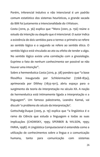 Porém, inferencial indutivo e não intencional é um padrão
comum estatístico dos sistemas heurísticos, a grande sacada
da IBM foi justamente a intencionalidade do ©Watson.
Costa (2010, p. 36) explica que “Mora (2001, p. 156) reúne o
estudo da intenção ou daquilo que é intencional. O autor indica
a existência de dois sentidos para o termo: o primeiro se refere
ao sentido lógico e o segundo se refere ao sentido ético. O
sentido lógico está vinculado ao ato ou efeito de tender a algo.
No sentido lógico existe uma correlação com a gnosiologia.
Exprime o fato de nenhum conhecimento ser possível se não
houver uma intenção”.
Sobre a hermenêutica Costa (2010, p. 38) pondera que “a base
filosófica inaugurada por Schleiermacher (1768-1834),
aprimorada por Dilthey (1833-1911), abriu espaço para o
surgimento da teoria da interpretação no século XX. A noção
de hermenêutica está intimamente ligada a interpretação e a
linguagem”. Um famoso palestrante, Leandro Karnal, vai
discutir ‘o problema do século da interpretação’.
Gottschalg-Duque (2005, p. 19) explica que “a lingüística é o
ramo da Ciência que estuda a linguagem e todas as suas
implicações (CHOMSKY, 1995; SPERBER & WILSON, 1995;
FARIA, 1998). A Lingüística Computacional é entendida como a
utilização de conhecimentos sobre a língua e a comunicação
humana, tanto para comunicação com sistemas
26
 