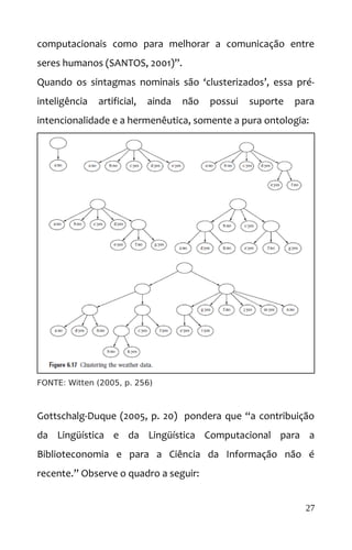 computacionais como para melhorar a comunicação entre
seres humanos (SANTOS, 2001)”.
Quando os sintagmas nominais são ‘clusterizados’, essa pré-
inteligência artificial, ainda não possui suporte para
intencionalidade e a hermenêutica, somente a pura ontologia:
FONTE: Witten (2005, p. 256)
Gottschalg-Duque (2005, p. 20) pondera que “a contribuição
da Lingüística e da Lingüística Computacional para a
Biblioteconomia e para a Ciência da Informação não é
recente.” Observe o quadro a seguir:
27
 