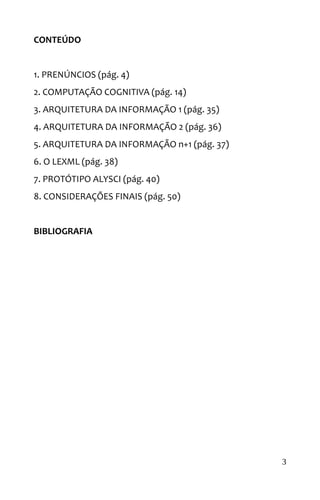 CONTEÚDO
1. PRENÚNCIOS (pág. 4)
2. COMPUTAÇÃO COGNITIVA (pág. 14)
3. ARQUITETURA DA INFORMAÇÃO 1 (pág. 35)
4. ARQUITETURA DA INFORMAÇÃO 2 (pág. 36)
5. ARQUITETURA DA INFORMAÇÃO n+1 (pág. 37)
6. O LEXML (pág. 38)
7. PROTÓTIPO ALYSCI (pág. 40)
8. CONSIDERAÇÕES FINAIS (pág. 50)
BIBLIOGRAFIA
3
 