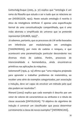 Gottschalg-Duque (2005, p. 31) explica que “ontologia é um
ramo da filosofia que estuda o ser e tudo que se relaciona ao
ser (HEIDEGGER, 1925). Neste estudo ontologia é restrita à
ótica da Inteligência Artificial. É apenas uma especificação
formal de uma conceitualização compartilhada, que é uma
visão abstrata e simplificada do universo que se pretende
representar (GRUBER, 1993)”.
Já sabemos, portanto, que os processos de LM serão baseados
em inferências por modularização em ontologias
[TAXONOMIAS], por meio de cadeias e renques, e que
acontecerá uma parametrização particular descendente nos
diversos níveis de cadeias. Porém, processos de
intencionalidade e hermenêutica, ainda encontram-se
primitivos nas aplicações às máquinas.
Solomonoff (1956, p. 14) afirma que “uma máquina projetada
para aprender a trabalhar problemas de matemática, ao
receber uma série de exemplos categorizados, por associação
e indução, deve ser capaz de envolver um método pelo qual
eles podem ser resolvidos”.
Monard (2003) explica que cada exemplo é descrito por um
vetor de valores de características ou atributos e o rótulo da
classe associada [ONTOLOGIA]. “O objetivo do algoritmo de
indução é construir um classificador que possa determinar
corretamente a classe de novos exemplos” [INFERENCIAIS].
30
 
