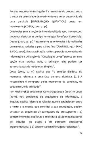 Por sua vez, momento angular é a resultante do produto entre
o vetor de quantidade de movimento e o vetor de posição de
uma partícula [INFORMAÇÃO QUÂNTICA] posta em
movimento. (COSTA, 2010, p. 41).
Ontologias sem a noção de intencionalidade e/ou momentum,
podemos destacar as do tipo ‘ontologias leves’ por Gottschalg-
Duque (2005, p. 33) “atualmente as ontologias são utilizadas
de maneiras variadas e para vários fins (GUARINO, 1997; DING
& FOO, 2001). Para a aplicação na Recuperação Automática de
Informação a utilização de “Ontologias Leves” parece ser uma
opção mais prática, pois, a princípio, elas podem ser
automatizadas de modo mais simples”.
Costa (2010, p. 41) explica que “o sentido dialético do
momento refere-se a uma fase de uma dialética. (…) A
necessidade é composta pelos momentos da condição, da
coisa em si, e da atividade”.
Por Koch (1984) deduzimos Gottschalg-Duque (2005) e Costa
(2010), nos problemas da arquitetura da informação, a
linguista explica “dentre as relações que se estabelecem entre
o texto e o evento que constitui a sua enunciação, podem
destacar as seguintes: a) carregados de pressupostos ; b)
contém intenções explícitas e implícitas ; c) são modalizadores
de atitudes ou ações ; d) possuem operadores
argumentativos ; e e) podem transmitir imagens recíprocas”.
32
 