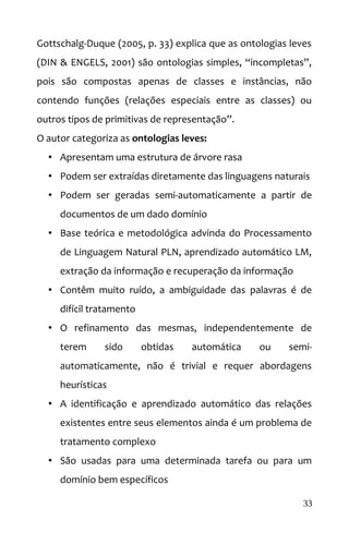 Gottschalg-Duque (2005, p. 33) explica que as ontologias leves
(DIN & ENGELS, 2001) são ontologias simples, “incompletas”,
pois são compostas apenas de classes e instâncias, não
contendo funções (relações especiais entre as classes) ou
outros tipos de primitivas de representação”.
O autor categoriza as ontologias leves:
• Apresentam uma estrutura de árvore rasa
• Podem ser extraídas diretamente das linguagens naturais
• Podem ser geradas semi-automaticamente a partir de
documentos de um dado domínio
• Base teórica e metodológica advinda do Processamento
de Linguagem Natural PLN, aprendizado automático LM,
extração da informação e recuperação da informação
• Contêm muito ruído, a ambiguidade das palavras é de
difícil tratamento
• O refinamento das mesmas, independentemente de
terem sido obtidas automática ou semi-
automaticamente, não é trivial e requer abordagens
heurísticas
• A identificação e aprendizado automático das relações
existentes entre seus elementos ainda é um problema de
tratamento complexo
• São usadas para uma determinada tarefa ou para um
domínio bem específicos
33
 