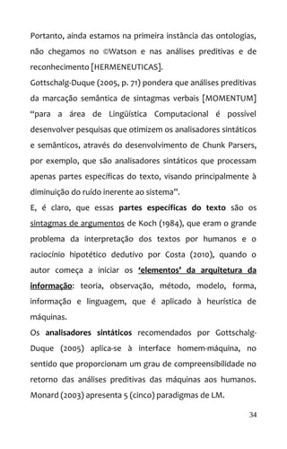 Portanto, ainda estamos na primeira instância das ontologias,
não chegamos no ©Watson e nas análises preditivas e de
reconhecimento [HERMENEUTICAS].
Gottschalg-Duque (2005, p. 71) pondera que análises preditivas
da marcação semântica de sintagmas verbais [MOMENTUM]
“para a área de Lingüística Computacional é possível
desenvolver pesquisas que otimizem os analisadores sintáticos
e semânticos, através do desenvolvimento de Chunk Parsers,
por exemplo, que são analisadores sintáticos que processam
apenas partes específicas do texto, visando principalmente à
diminuição do ruído inerente ao sistema”.
E, é claro, que essas partes específicas do texto são os
sintagmas de argumentos de Koch (1984), que eram o grande
problema da interpretação dos textos por humanos e o
raciocínio hipotético dedutivo por Costa (2010), quando o
autor começa a iniciar os ‘elementos’ da arquitetura da
informação: teoria, observação, método, modelo, forma,
informação e linguagem, que é aplicado à heurística de
máquinas.
Os analisadores sintáticos recomendados por Gottschalg-
Duque (2005) aplica-se à interface homem-máquina, no
sentido que proporcionam um grau de compreensibilidade no
retorno das análises preditivas das máquinas aos humanos.
Monard (2003) apresenta 5 (cinco) paradigmas de LM.
34
 