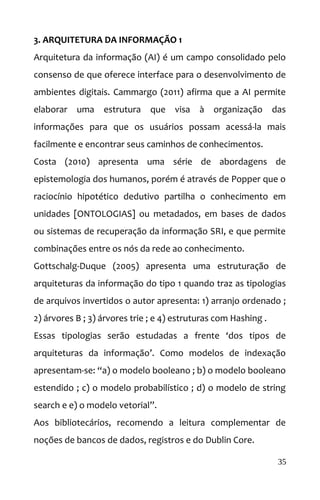 3. ARQUITETURA DA INFORMAÇÃO 1
Arquitetura da informação (AI) é um campo consolidado pelo
consenso de que oferece interface para o desenvolvimento de
ambientes digitais. Cammargo (2011) afirma que a AI permite
elaborar uma estrutura que visa à organização das
informações para que os usuários possam acessá-la mais
facilmente e encontrar seus caminhos de conhecimentos.
Costa (2010) apresenta uma série de abordagens de
epistemologia dos humanos, porém é através de Popper que o
raciocínio hipotético dedutivo partilha o conhecimento em
unidades [ONTOLOGIAS] ou metadados, em bases de dados
ou sistemas de recuperação da informação SRI, e que permite
combinações entre os nós da rede ao conhecimento.
Gottschalg-Duque (2005) apresenta uma estruturação de
arquiteturas da informação do tipo 1 quando traz as tipologias
de arquivos invertidos o autor apresenta: 1) arranjo ordenado ;
2) árvores B ; 3) árvores trie ; e 4) estruturas com Hashing .
Essas tipologias serão estudadas a frente ‘dos tipos de
arquiteturas da informação’. Como modelos de indexação
apresentam-se: “a) o modelo booleano ; b) o modelo booleano
estendido ; c) o modelo probabilístico ; d) o modelo de string
search e e) o modelo vetorial”.
Aos bibliotecários, recomendo a leitura complementar de
noções de bancos de dados, registros e do Dublin Core.
35
 
