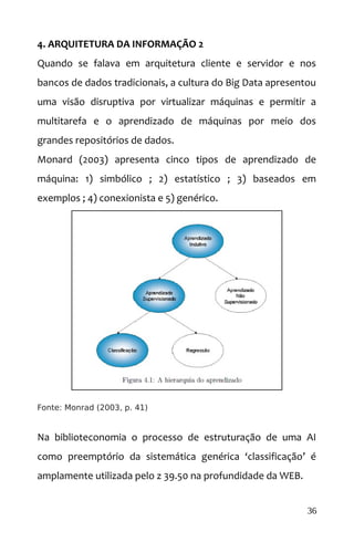 4. ARQUITETURA DA INFORMAÇÃO 2
Quando se falava em arquitetura cliente e servidor e nos
bancos de dados tradicionais, a cultura do Big Data apresentou
uma visão disruptiva por virtualizar máquinas e permitir a
multitarefa e o aprendizado de máquinas por meio dos
grandes repositórios de dados.
Monard (2003) apresenta cinco tipos de aprendizado de
máquina: 1) simbólico ; 2) estatístico ; 3) baseados em
exemplos ; 4) conexionista e 5) genérico.
Fonte: Monrad (2003, p. 41)
Na biblioteconomia o processo de estruturação de uma AI
como preemptório da sistemática genérica ‘classificação’ é
amplamente utilizada pelo z 39.50 na profundidade da WEB.
36
 