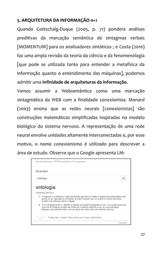 5. ARQUITETURA DA INFORMAÇÃO n+1
Quando Gottschalg-Duque (2005, p. 71) pondera análises
preditivas da marcação semântica de sintagmas verbais
[MOMENTUM] para os analisadores sintáticos ; e Costa (2010)
faz uma ampla revisão da teoria da ciência e da fenomenologia
[que pode se utilizada tanto para entender a metafísica da
informação quanto o entendimento das máquinas], podemos
admitir uma infinidade de arquiteturas da informação.
Vamos assumir a Websemântica como uma marcação
sintagmática da WEB com a finalidade conexionista. Monard
(2003) ensina que as redes neurais [conexionistas] são
construções matemáticas simplificadas inspiradas no modelo
biológico do sistema nervoso. A representação de uma rede
neural envolve unidades altamente interconectadas e, por esse
motivo, o nome conexionismo é utilizado para descrever a
área de estudo. Observe que o Google apresenta LM:
37
 