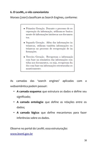 6. O LexML, o viés conexionista
Moraes (2001) classificam as Search Engines, conforme:
As camadas das ‘search engines’ aplicadas com a
websemântica podem possuir:
• A camada esquema: que estrutura os dados e define seu
significado;
• A camada ontologia: que define as relações entre os
dados;
• A camada lógica: que define mecanismos para fazer
inferências sobre os dados.
Observe no portal do LexML essa estruturação:
www.lexml.gov.br
38
 