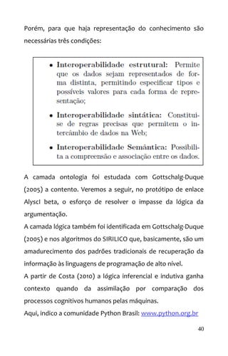 Porém, para que haja representação do conhecimento são
necessárias três condições:
A camada ontologia foi estudada com Gottschalg-Duque
(2005) a contento. Veremos a seguir, no protótipo de enlace
AlyscI beta, o esforço de resolver o impasse da lógica da
argumentação.
A camada lógica também foi identificada em Gottschalg-Duque
(2005) e nos algoritmos do SIRILICO que, basicamente, são um
amadurecimento dos padrões tradicionais de recuperação da
informação às linguagens de programação de alto nível.
A partir de Costa (2010) a lógica inferencial e indutiva ganha
contexto quando da assimilação por comparação dos
processos cognitivos humanos pelas máquinas.
Aqui, indico a comunidade Python Brasil: www.python.org.br
40
 