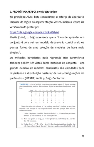 7. PROTÓTIPO ALYSCI, o viés estatístico
No protótipo AlyscI beta concentrarei o esforço de abordar o
impasse da lógica da argumentação. Antes, indico a leitura da
versão alfa do protótipo:
https://sites.google.com/view/wikici/alysci
Hastie (2008, p. 605) apresenta que a “ideia de aprender em
conjunto é construir um modelo de previsão combinando os
pontos fortes de uma coleção de modelos de base mais
simples”.
Os métodos bayesianos para regressão não paramétrica
também podem ser vistos como métodos de conjunto – um
grande número de modelos candidatos são calculados com
respeitando a distribuição posterior de suas configurações de
parâmetros. (HASTIE, 2008, p. 605). Conforme:
41
 